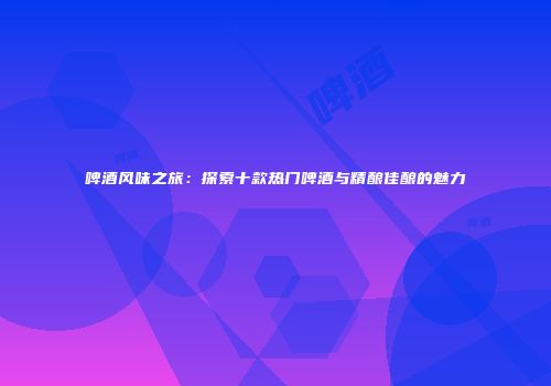 啤酒风味之旅：探索十款热门啤酒与精酿佳酿的魅力