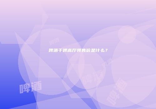 啤酒干啤高厅领售价是什么？