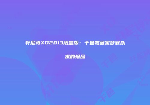 轩尼诗XO2013限量版：干邑收藏家梦寐以求的珍品