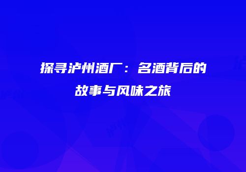 探寻泸州酒厂：名酒背后的故事与风味之旅