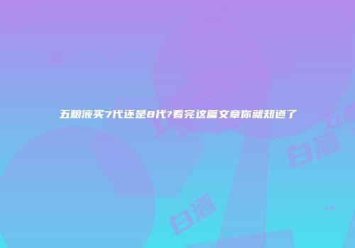 五粮液买7代还是8代?看完这篇文章你就知道了