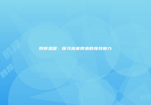 醇厚温暖：探寻高度啤酒的独特魅力