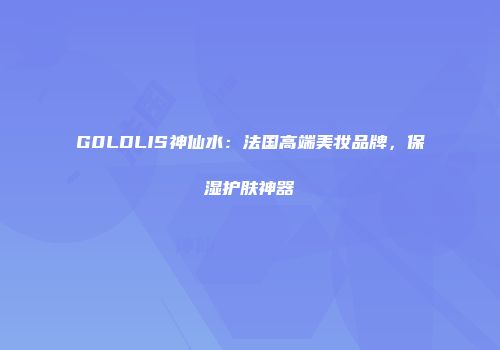 G0LDLIS神仙水：法国高端美妆品牌，保湿护肤神器