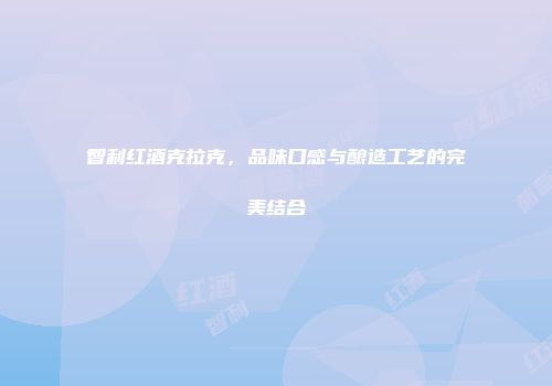 智利红酒克拉克，品味口感与酿造工艺的完美结合