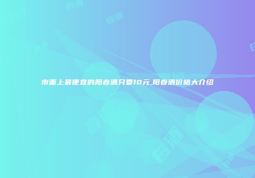 市面上最便宜的阳春酒只要10元,阳春酒价格大介绍