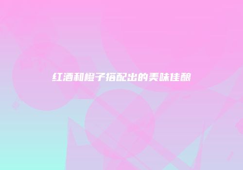 红酒和橙子搭配出的美味佳酿