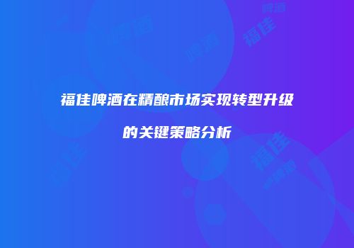 福佳啤酒在精酿市场实现转型升级的关键策略分析