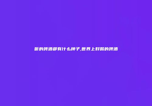 听的啤酒都有什么牌子,世界上好喝的啤酒