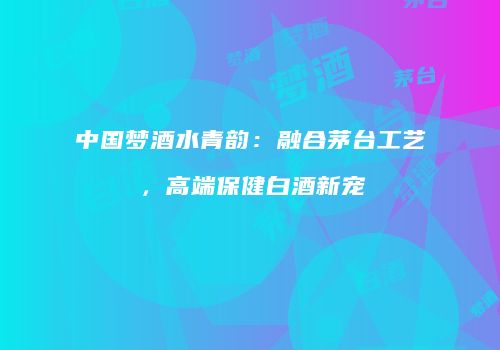 中国梦酒水青韵：融合茅台工艺，高端保健白酒新宠