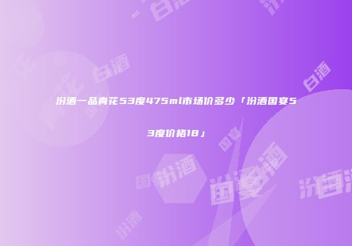 汾酒一品青花53度475ml市场价多少「汾酒国宴53度价格18」