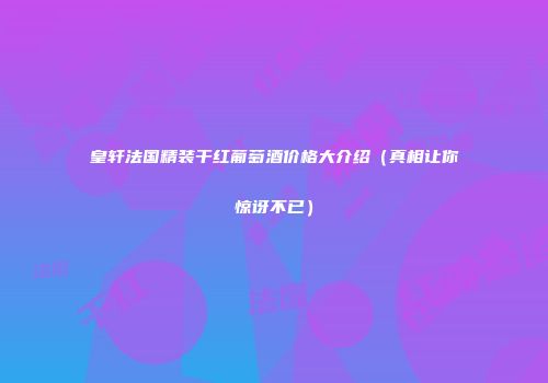 皇轩法国精装干红葡萄酒价格大介绍（真相让你惊讶不已）