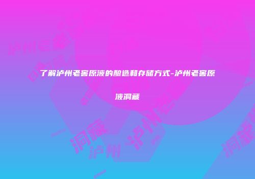 了解泸州老窖原液的酿造和存储方式-泸州老窖原液洞藏