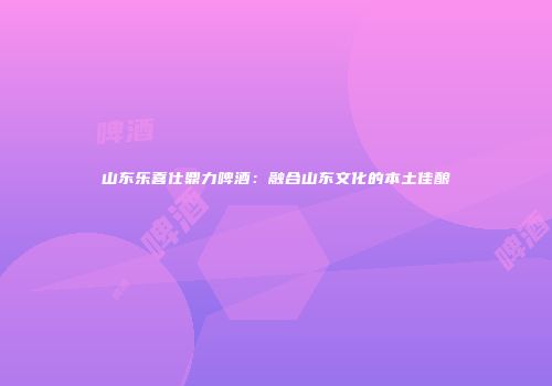 山东乐喜仕鼎力啤酒：融合山东文化的本土佳酿