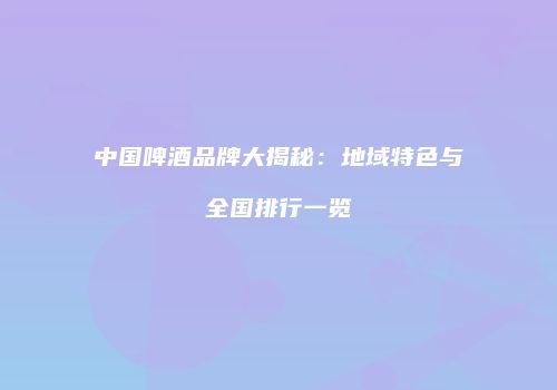 中国啤酒品牌大揭秘：地域特色与全国排行一览