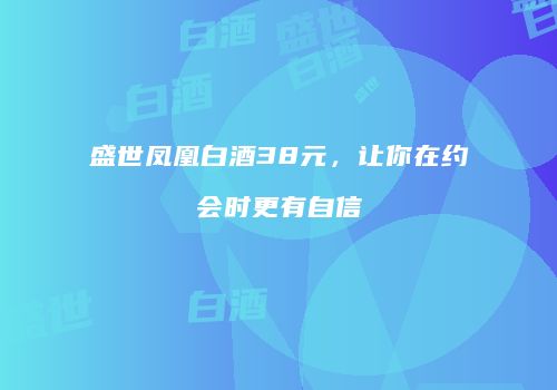盛世凤凰白酒38元，让你在约会时更有自信