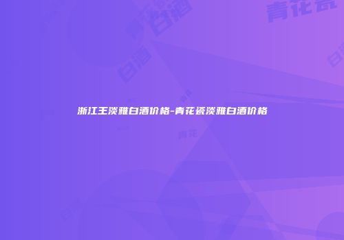浙江王淡雅白酒价格-青花瓷淡雅白酒价格