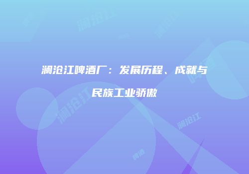 澜沧江啤酒厂：发展历程、成就与民族工业骄傲