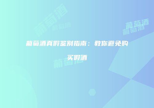 葡萄酒真假鉴别指南：教你避免购买假酒