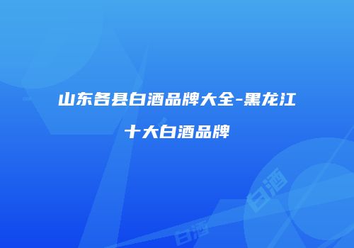 山东各县白酒品牌大全-黑龙江十大白酒品牌
