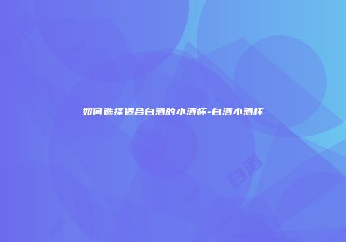 如何选择适合白酒的小酒杯-白酒小酒杯
