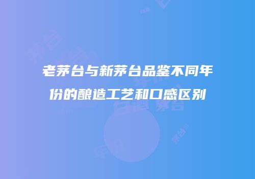 老茅台与新茅台品鉴不同年份的酿造工艺和口感区别