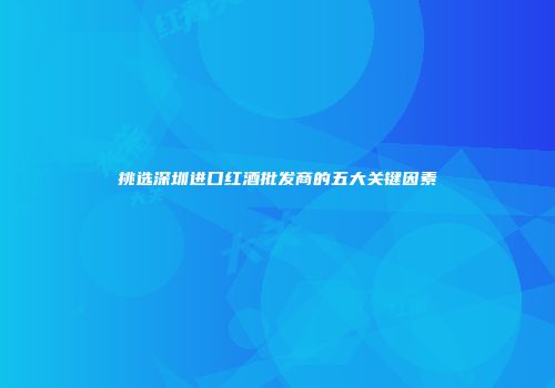 挑选深圳进口红酒批发商的五大关键因素