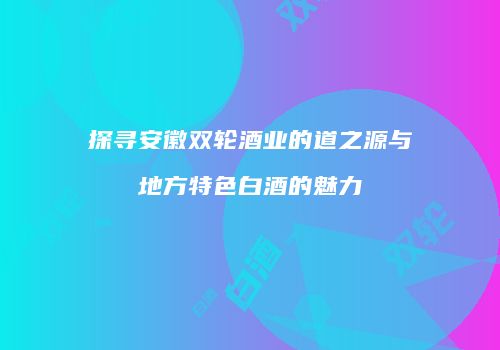 探寻安徽双轮酒业的道之源与地方特色白酒的魅力