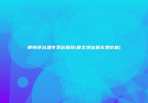 柳州茅台酒专卖店推荐(最全地址最实惠价格)