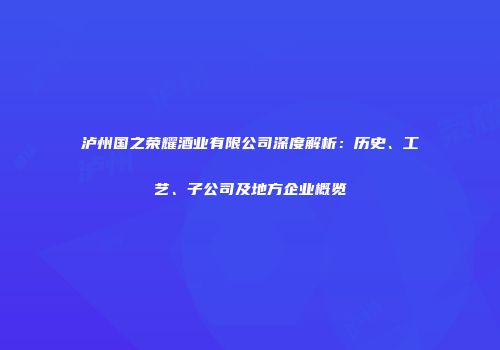 泸州国之荣耀酒业有限公司深度解析：历史、工艺、子公司及地方企业概览