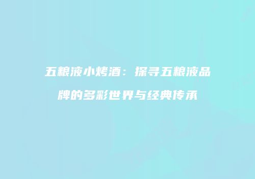 五粮液小烤酒：探寻五粮液品牌的多彩世界与经典传承