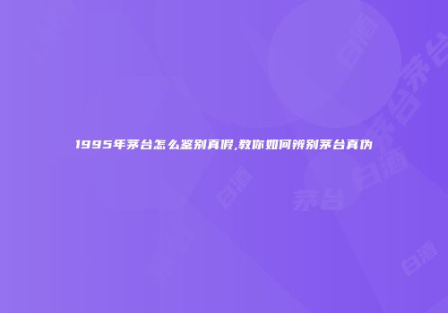1995年茅台怎么鉴别真假,教你如何辨别茅台真伪