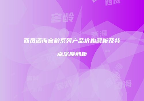 西凤酒海窖龄系列产品价格解析及特点深度剖析