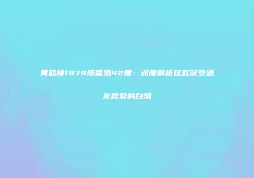 黄鹤楼1979陈香酒42度：深度解析这款深受酒友喜爱的白酒