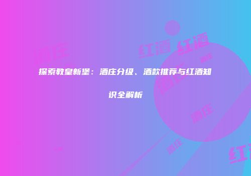 探索教皇新堡：酒庄分级、酒款推荐与红酒知识全解析