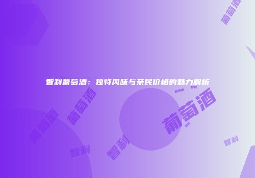 智利葡萄酒：独特风味与亲民价格的魅力解析