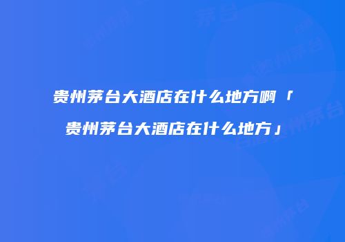 贵州茅台大酒店在什么地方啊「贵州茅台大酒店在什么地方」