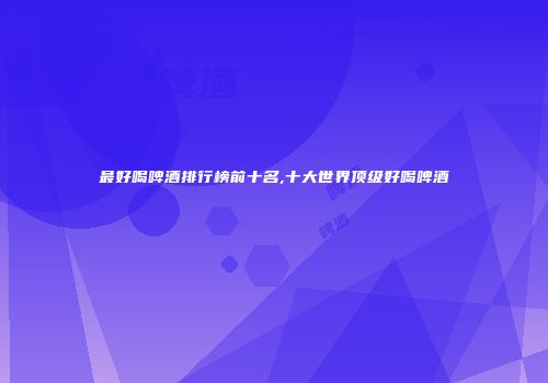 最好喝啤酒排行榜前十名,十大世界顶级好喝啤酒