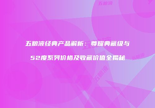 五粮液经典产品解析：尊耀典藏级与52度系列价格及收藏价值全揭秘