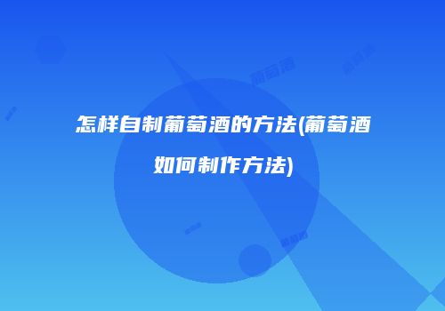 怎样自制葡萄酒的方法(葡萄酒如何制作方法)