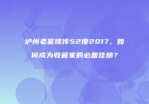 泸州老窖臻传52度2017，如何成为收藏家的必备佳酿？