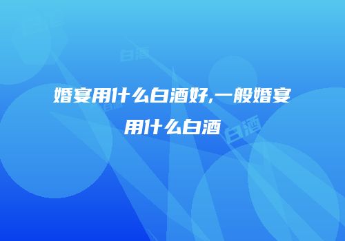 婚宴用什么白酒好,一般婚宴用什么白酒