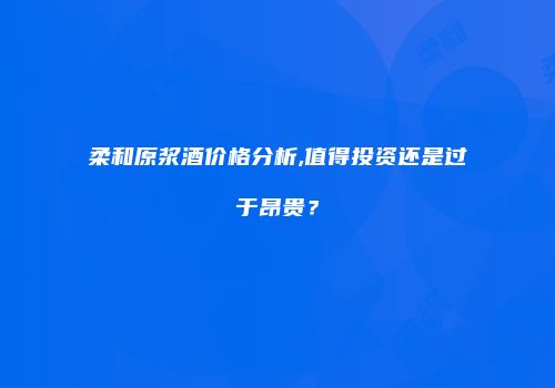 柔和原浆酒价格分析,值得投资还是过于昂贵？