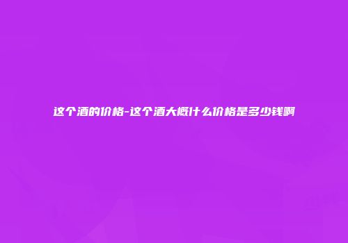 这个酒的价格-这个酒大概什么价格是多少钱啊