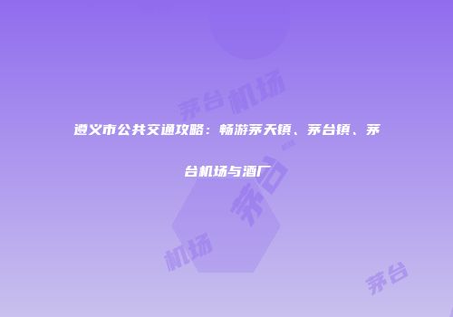 遵义市公共交通攻略：畅游茅天镇、茅台镇、茅台机场与酒厂