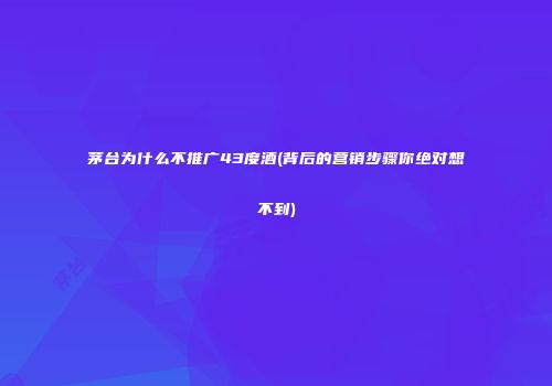 茅台为什么不推广43度酒(背后的营销步骤你绝对想不到)