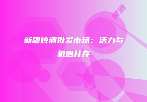 新疆啤酒批发市场：活力与机遇并存