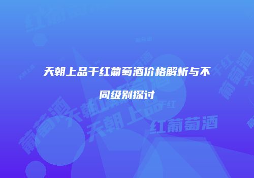 天朝上品干红葡萄酒价格解析与不同级别探讨