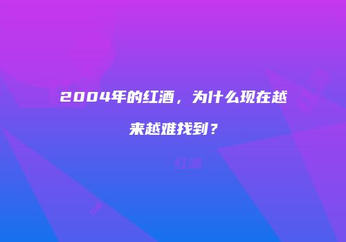 2004年的红酒，为什么现在越来越难找到？
