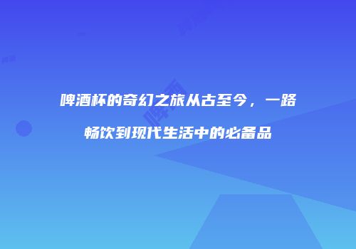 啤酒杯的奇幻之旅从古至今，一路畅饮到现代生活中的必备品