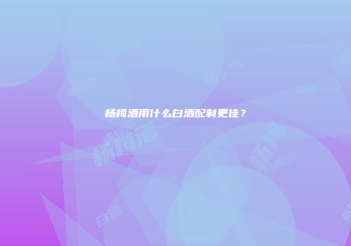 杨梅酒用什么白酒配制更佳？